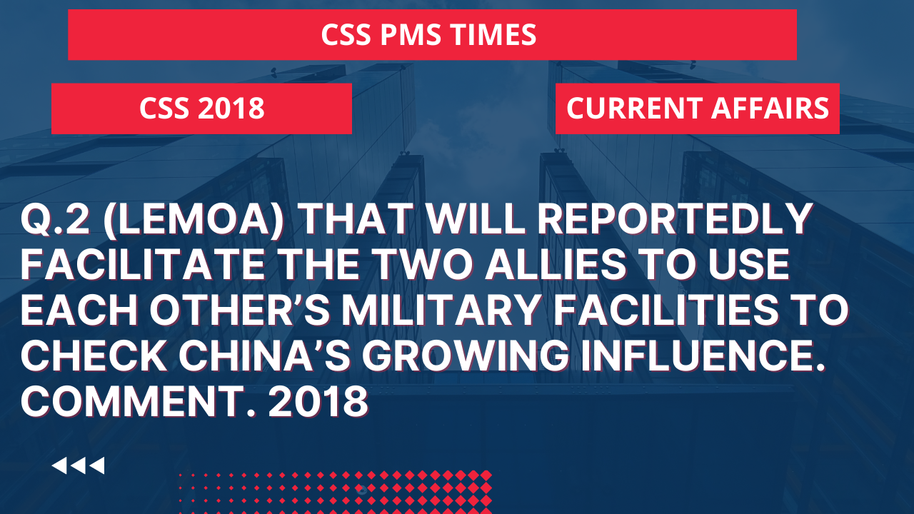 Q.2 (lemoa) that will reportedly facilitate the two allies to use each other’s military facilities to check china's growing influence. comment. 2018