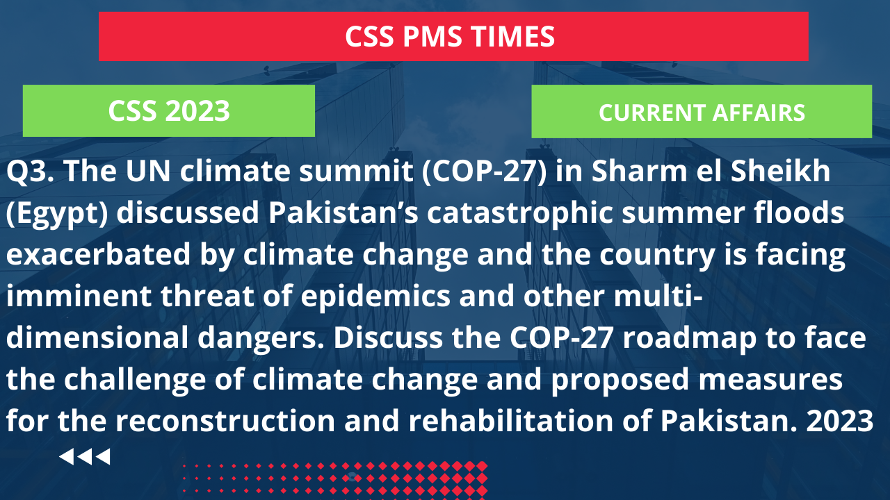 Q3. the un climate summit (cop-27) in sharm el sheikh (egypt) discussed pakistan’s catastrophic summer floods exacerbated by climate change and the country is facing imminent threat of epidemics and other multi-dimensional dangers. discuss the cop-27 roadmap to face the challenge of climate change and proposed measures for the reconstruction and rehabilitation of pakistan. 2023
