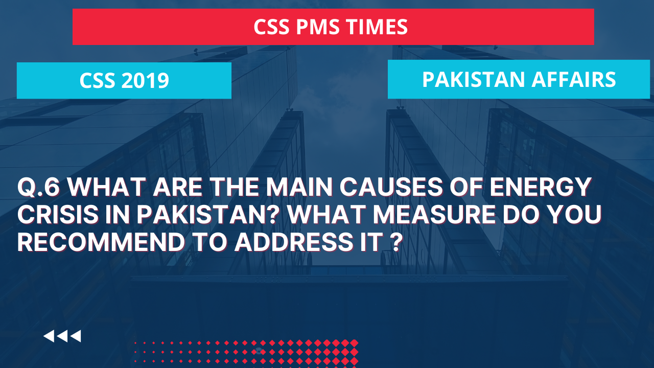 Q.6 what are the main causes of energy crisis in pakistan? what measure do you recommend to address it?.  2019