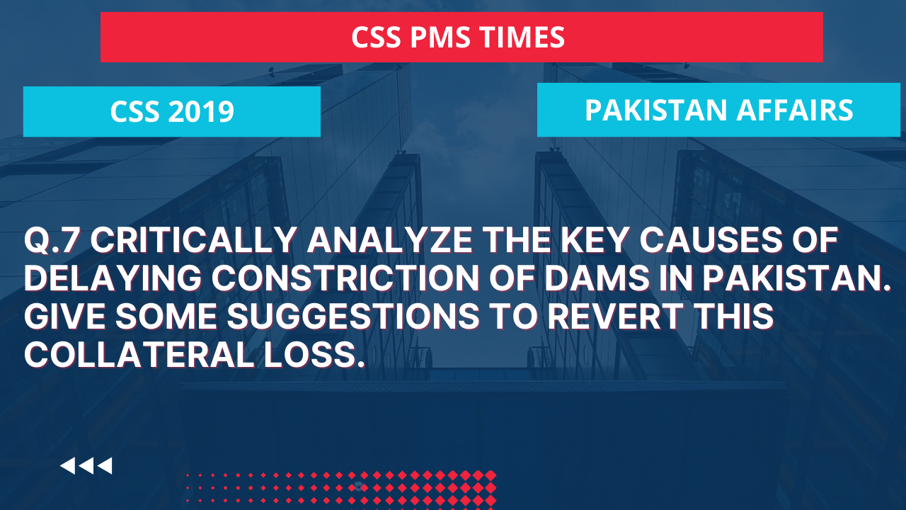 Q.7 critically analyze the key causes of delaying construction of dams in pakistan. give some suggestions to revert this collateral loss.  2019