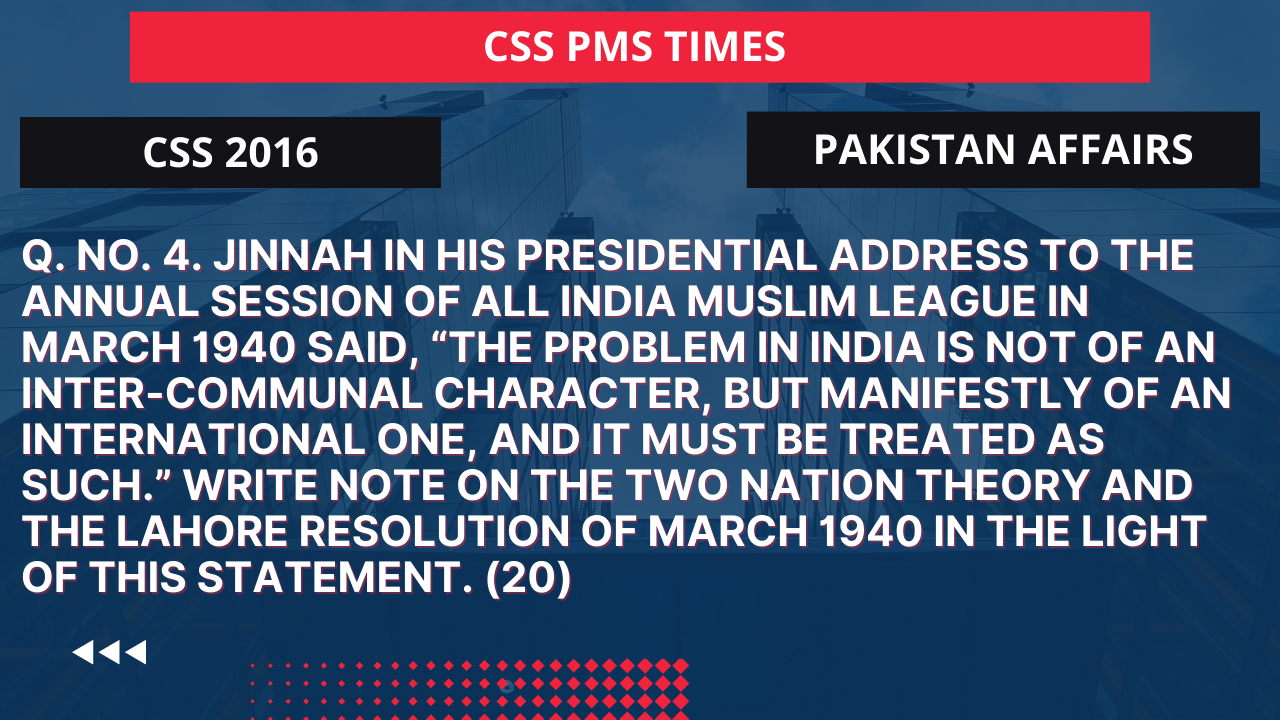 Q.4 jinnah in his presidential address to the annual session of all india muslim league in march 1940 said, “the problem in india is not of an inter-communal character, but manifestly of an international one, and it must be treated as such.” write note on the two nation theory and the lahore resolution of march 1940 in the light of this statement. 2016