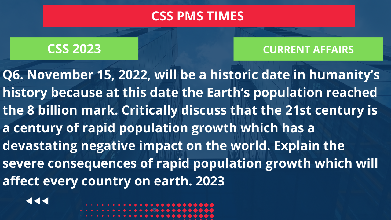 Q6. november 15, 2022, will be a historic date in humanity’s history because at this date the earth’s population reached the 8 billion mark. critically discuss that the 21st century is a century of rapid population growth which has a devastating negative impact on the world. explain the severe consequences of rapid population growth which will affect every country on earth. 2023