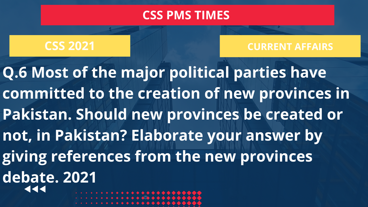 Q.6 most of the major political parties have committed to the creation of new provinces in pakistan. should new provinces be created or not, in pakistan?  elaborate your answer by giving references from the new provinces debate. 2021