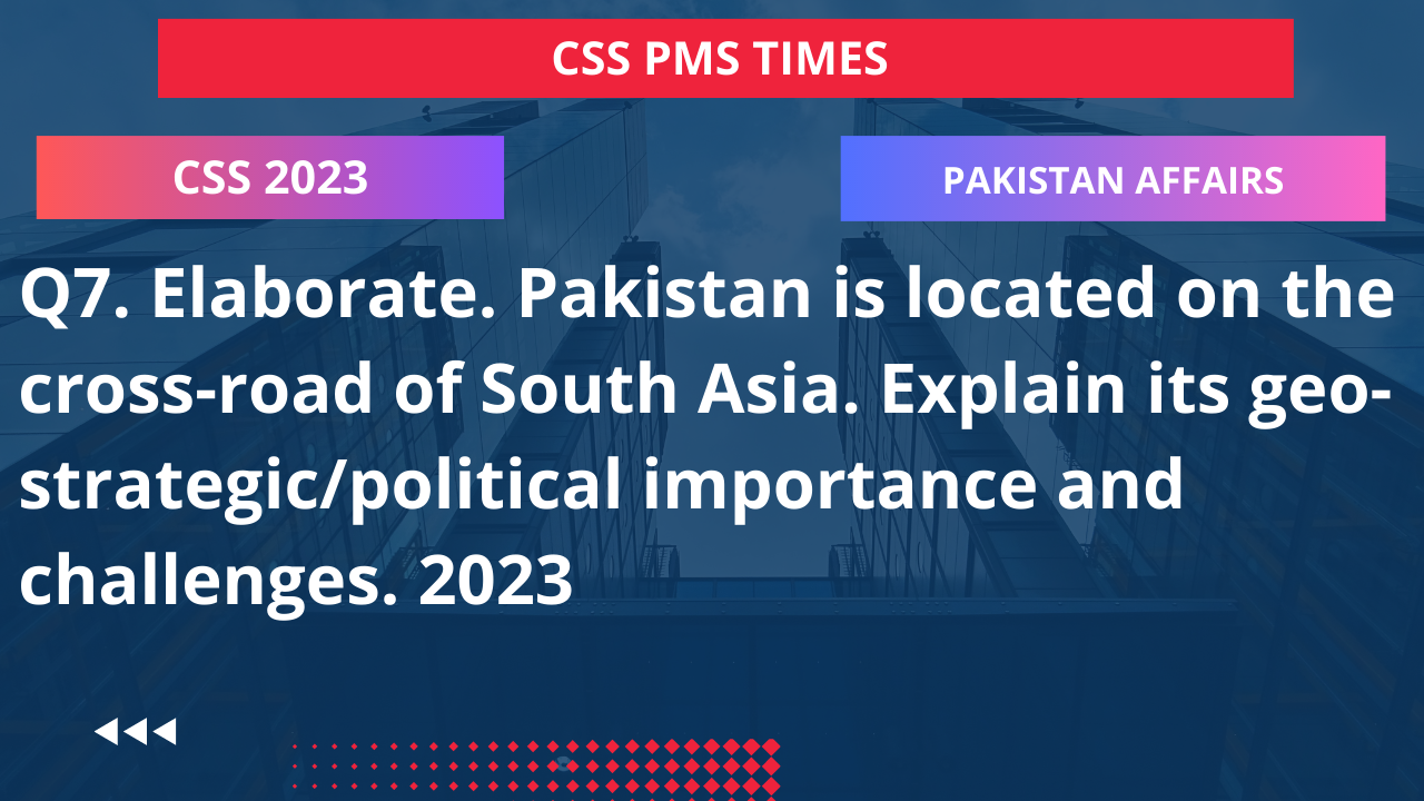 Q7. elaborate. pakistan is located on the cross-road of south asia. explain its geo-strategic/political importance and challenges. 2023