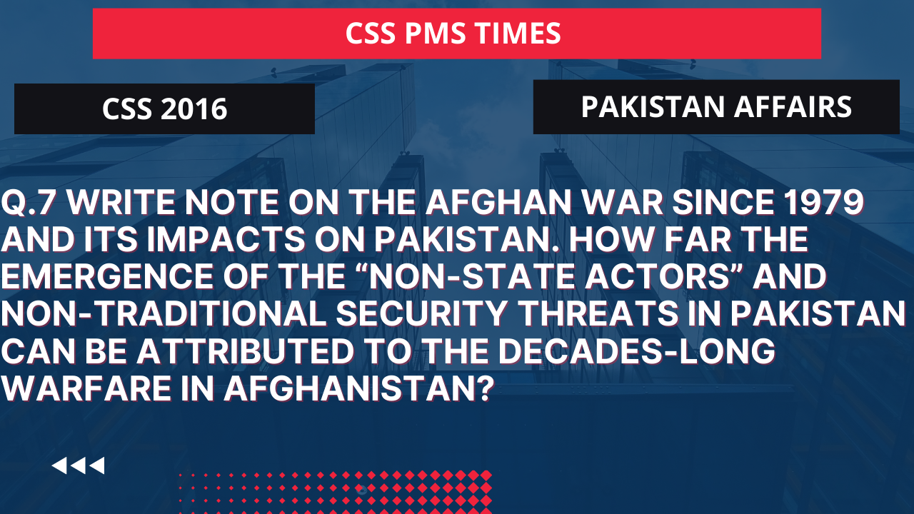 Q.7 write note on the afghan war since 1979 and its impacts on pakistan. how far the emergence of the “non-state actors” and non-traditional security threats in pakistan can be attributed to the decades-long warfare in afghanistan? 2016