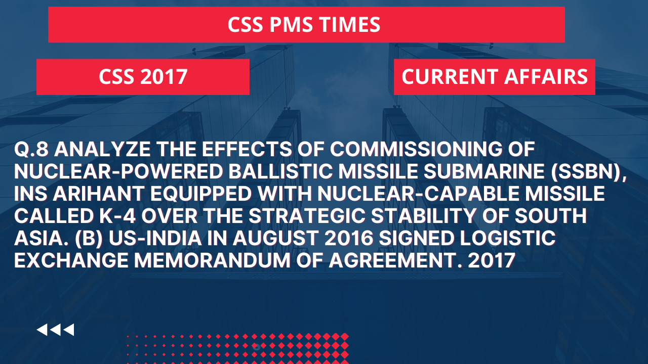 Q.8 analyze the effects of commissioning of nuclear-powered ballistic missile submarine (ssbn), ins arihant equipped with nuclear-capable missile called k-4 over the strategic stability of south asia.  (b) us-india in august 2016 signed logistic exchange memorandum of agreement. 2017